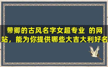 带卿的古风名字女超专业  的网站，能为你提供哪些大吉大利好名字
